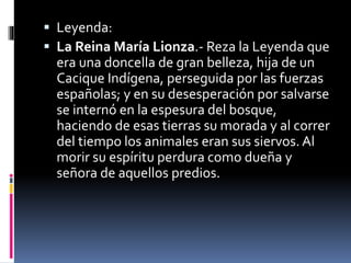  Leyenda:
 La Reina María Lionza.- Reza la Leyenda que
era una doncella de gran belleza, hija de un
Cacique Indígena, perseguida por las fuerzas
españolas; y en su desesperación por salvarse
se internó en la espesura del bosque,
haciendo de esas tierras su morada y al correr
del tiempo los animales eran sus siervos. Al
morir su espíritu perdura como dueña y
señora de aquellos predios.
 