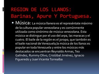 REGION DE LOS LLANOS:
Barinas, Apure Y Portuguesa.
 Música: La música llanera es el represéntate máximo
de la cultura popular venezolana y es comúnmente
utilizada como sinónimo de música venezolana. Esta
música se distingue por el uso del arpa, las maracas y el
cuatro. El baile de la región es el joropo, que también es
el baile nacional deVenezuela,la música de los llanos es
popular en todaVenezuela y entre los músicos más
destacados se encuentran Reynaldo Armas,Teo
Galíndez, Rummy Olivo, Cristóbal Jiménez, Ignacio
Figueredo y JuanVicenteTorrealba
 