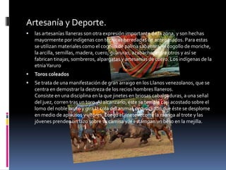 Artesanía y Deporte.
 las artesanías llaneras son otra expresión importante de la zona, y son hechas
mayormente por indígenas con técnicas heredadas de antepasados. Para estas
se utilizan materiales como el cogollo de palma sabanera, el cogollo de moriche,
la arcilla, semillas, madera, cuero, guaruras, azabache, entre otros y así se
fabrican tinajas, sombreros, alpargatas y artesanías de cuero. Los indígenas de la
etniaYaruro
 Toros coleados
 Se trata de una manifestación de gran arraigo en los Llanos venezolanos, que se
centra en demostrar la destreza de los recios hombres llaneros.
Consiste en una disciplina en la que jinetes en briosas cabalgaduras, a una señal
del juez, corren tras un toro. Al alcanzarlo, éste se templa casi acostado sobre el
lomo del noble bruto y gira la cola del animal, provocando que éste se desplome
en medio de aplausos y vítores. Luego el jinete recorre la manga al trote y las
jóvenes prenden un lazo sobre su camisa y le estampan un beso en la mejilla.
 