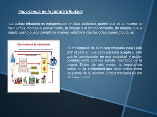 Importancia de la cultura tributaria
La cultura tributaria es indispensable en toda sociedad, puesto que es la manera de
vivir juntos, moldea el pensamiento, la imagen y el comportamiento, de manera que el
sujeto pasivo pueda cumplir de manera voluntaria con las obligaciones tributarias.
La importancia de la cultura tributaria para León
(2010) está en que cada persona acepte el sitio
que le corresponde en una sociedad y actuar
solidariamente con los demás miembros de la
misma. Dicho de otro modo, la importancia
radica en la solidaridad que debe existir entre
las partes de la relación jurídica tributaria en pro
del bien común
 