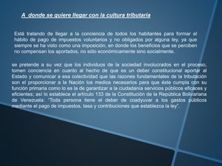 A donde se quiere llegar con la cultura tributaria
Está tratando de llegar a la conciencia de todos los habitantes para formar el
hábito de pago de impuestos voluntarios y no obligados por alguna ley, ya que
siempre se ha visto como una imposición, en donde los beneficios que se perciben
no compensan los aportados, no sólo económicamente sino socialmente.
se pretende a su vez que los individuos de la sociedad involucrados en el proceso,
tomen conciencia en cuanto al hecho de que es un deber constitucional aportar al
Estado y comunicar a esa colectividad que las razones fundamentales de la tributación
son el proporcionar a la Nación los medios necesarios para que éste cumpla con su
función primaria como lo es la de garantizar a la ciudadanía servicios públicos eficaces y
eficientes; así lo establece el artículo 133 de la Constitución de la República Bolivariana
de Venezuela: “Toda persona tiene el deber de coadyuvar a los gastos públicos
mediante el pago de impuestos, tasa y contribuciones que establezca la ley”.
 