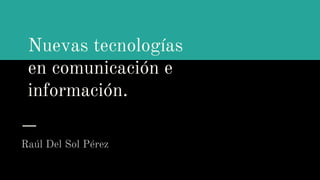 Nuevas tecnologías
en comunicación e
información.
Raúl Del Sol Pérez
 