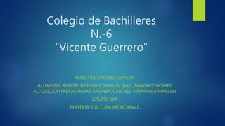 Colegio de Bachilleres
N.-6
“Vicente Guerrero”
MAESTRO: JACOBO OLVERA
ALUMNOS: RANGEL RESENDIZ SAMUEL IRAD, SANCHEZ GOMES
ALITZEL,CONTRERAS ROJAS ANDREA, CARDELL VIÑAFANIA MARLEN
GRUPO: 604
MATERIA: CULTURA MEXICANA II
 
