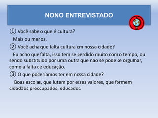 NONO ENTREVISTADO
① Você sabe o que é cultura?
Mais ou menos.
② Você acha que falta cultura em nossa cidade?
Eu acho que falta, isso tem se perdido muito com o tempo, ou
sendo substituído por uma outra que não se pode se orgulhar,
como a falta de educação.
③ O que poderíamos ter em nossa cidade?
Boas escolas, que lutem por esses valores, que formem
cidadãos preocupados, educados.
 