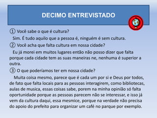 DECIMO ENTREVISTADO
① Você sabe o que é cultura?
Sim. É tudo aquilo que a pessoa é, ninguém é sem cultura.
② Você acha que falta cultura em nossa cidade?
Eu já morei em muitos lugares então não posso dizer que falta
porque cada cidade tem as suas maneiras ne, nenhuma é superior a
outra.
③ O que poderíamos ter em nossa cidade?
Muita coisa mesmo, parece que é cada um por si e Deus por todos,
de fato que falta locais para as pessoas interagirem, como bibliotecas,
aulas de musica, essas coisas sabe, porem na minha opinião só falta
oportunidade porque as pessoas parecem não se interessar, e isso já
vem da cultura daqui, essa mesmice, porque na verdade não precisa
do apoio do prefeito para organizar um café no parque por exemplo.
 
