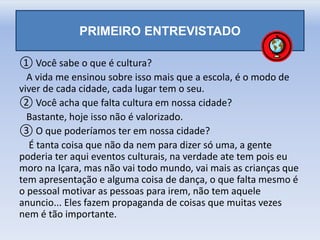 ① Você sabe o que é cultura?
A vida me ensinou sobre isso mais que a escola, é o modo de
viver de cada cidade, cada lugar tem o seu.
② Você acha que falta cultura em nossa cidade?
Bastante, hoje isso não é valorizado.
③ O que poderíamos ter em nossa cidade?
É tanta coisa que não da nem para dizer só uma, a gente
poderia ter aqui eventos culturais, na verdade ate tem pois eu
moro na Içara, mas não vai todo mundo, vai mais as crianças que
tem apresentação e alguma coisa de dança, o que falta mesmo é
o pessoal motivar as pessoas para irem, não tem aquele
anuncio... Eles fazem propaganda de coisas que muitas vezes
nem é tão importante.
PRIMEIRO ENTREVISTADO
 