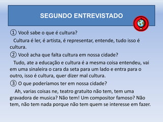 SEGUNDO ENTREVISTADO
① Você sabe o que é cultura?
Cultura é ler, é artista, é representar, entende, tudo isso é
cultura.
② Você acha que falta cultura em nossa cidade?
Tudo, ate a educação e cultura é a mesma coisa entendeu, vai
em uma sinaleira o cara da seta para um lado e entra para o
outro, isso é cultura, quer dizer mal cultura.
③ O que poderíamos ter em nossa cidade?
Ah, varias coisas ne, teatro gratuito não tem, tem uma
gravadora de musica? Não tem! Um compositor famoso? Não
tem, não tem nada porque não tem quem se interesse em fazer.
 