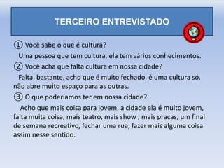 TERCEIRO ENTREVISTADO
① Você sabe o que é cultura?
Uma pessoa que tem cultura, ela tem vários conhecimentos.
② Você acha que falta cultura em nossa cidade?
Falta, bastante, acho que é muito fechado, é uma cultura só,
não abre muito espaço para as outras.
③ O que poderíamos ter em nossa cidade?
Acho que mais coisa para jovem, a cidade ela é muito jovem,
falta muita coisa, mais teatro, mais show , mais praças, um final
de semana recreativo, fechar uma rua, fazer mais alguma coisa
assim nesse sentido.
 