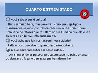 QUARTO ENTREVISTADO
① Você sabe o que é cultura?
Não sei muito bem, mas para mim creio que seja tipo a
maneira que agimos, por trás de cada um existe uma cultura,
uma serie de fatores que resultam no ser humano que ele é, e a
cultura de onde vive influencia muito.
② Você acha que falta cultura em nossa cidade?
Falta o povo perceber o quanto isso é importante.
③ O que poderíamos ter em nossa cidade?
Um show onde as pessoas pudessem subir no palco e cantar,
ou dançar ou fazer o que acha que tem de melhor.
 