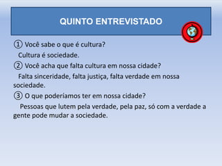 QUINTO ENTREVISTADO
① Você sabe o que é cultura?
Cultura é sociedade.
② Você acha que falta cultura em nossa cidade?
Falta sinceridade, falta justiça, falta verdade em nossa
sociedade.
③ O que poderíamos ter em nossa cidade?
Pessoas que lutem pela verdade, pela paz, só com a verdade a
gente pode mudar a sociedade.
 