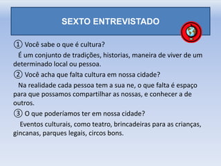 SEXTO ENTREVISTADO
① Você sabe o que é cultura?
É um conjunto de tradições, historias, maneira de viver de um
determinado local ou pessoa.
② Você acha que falta cultura em nossa cidade?
Na realidade cada pessoa tem a sua ne, o que falta é espaço
para que possamos compartilhar as nossas, e conhecer a de
outros.
③ O que poderíamos ter em nossa cidade?
Eventos culturais, como teatro, brincadeiras para as crianças,
gincanas, parques legais, circos bons.
 