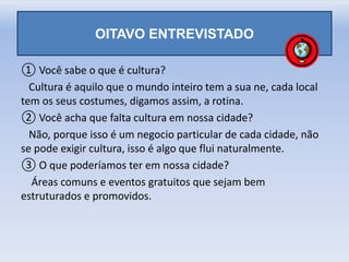 OITAVO ENTREVISTADO
① Você sabe o que é cultura?
Cultura é aquilo que o mundo inteiro tem a sua ne, cada local
tem os seus costumes, digamos assim, a rotina.
② Você acha que falta cultura em nossa cidade?
Não, porque isso é um negocio particular de cada cidade, não
se pode exigir cultura, isso é algo que flui naturalmente.
③ O que poderíamos ter em nossa cidade?
Áreas comuns e eventos gratuitos que sejam bem
estruturados e promovidos.
 