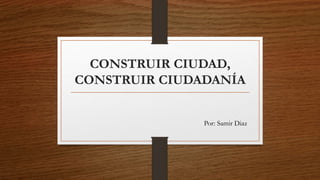 CONSTRUIR CIUDAD,
CONSTRUIR CIUDADANÍA
Por: Samir Diaz
 