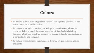 Cultura
• La palabra cultura es de origen latin “cultus” que significa “cultivo” y a su
vez se deriva de la palabra colere
• La cultura es un todo complejo que incluye el conocimiento, el arte, las
creencias, la ley, la moral, las costumbres, los hábitos, las habilidades y
destrezas adquiridas por el ser humano no solo en la familia sino también en
al ser parte de una sociedad
• La cultura posee distintos significados y depende en que contexto esta se
encuentre
 
