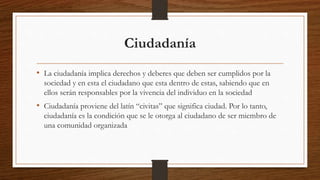 Ciudadanía
• La ciudadanía implica derechos y deberes que deben ser cumplidos por la
sociedad y en esta el ciudadano que esta dentro de estas, sabiendo que en
ellos serán responsables por la vivencia del individuo en la sociedad
• Ciudadanía proviene del latín “civitas” que significa ciudad. Por lo tanto,
ciudadanía es la condición que se le otorga al ciudadano de ser miembro de
una comunidad organizada
 