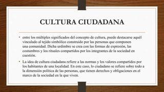 CULTURA CIUDADANA
• entre los múltiples significados del concepto de cultura, puede destacarse aquél
vinculado al tejido simbólico construido por las personas que componen
una comunidad. Dicha urdimbre se crea con las formas de expresión, las
costumbres y los rituales compartidos por los integrantes de la sociedad en
cuestión.
• La idea de cultura ciudadana refiere a las normas y los valores compartidos por
los habitantes de una localidad. En este caso, lo ciudadano se refiere sobre todo a
la dimensión política de las personas, que tienen derechos y obligaciones en el
marco de la sociedad en la que viven.
 