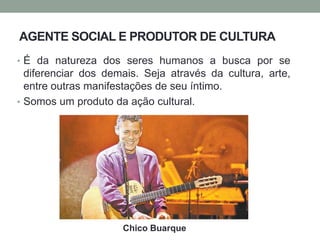 AGENTE SOCIAL E PRODUTOR DE CULTURA
• É da natureza dos seres humanos a busca por se
diferenciar dos demais. Seja através da cultura, arte,
entre outras manifestações de seu íntimo.
• Somos um produto da ação cultural.
Chico Buarque
 
