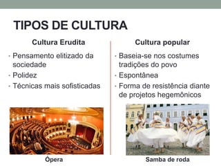 TIPOS DE CULTURA
Cultura Erudita
• Pensamento elitizado da
sociedade
• Polidez
• Técnicas mais sofisticadas
Cultura popular
• Baseia-se nos costumes
tradições do povo
• Espontânea
• Forma de resistência diante
de projetos hegemônicos
Ópera Samba de roda
 