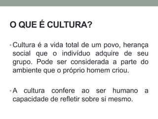 O QUE É CULTURA?
• Cultura é a vida total de um povo, herança
social que o indivíduo adquire de seu
grupo. Pode ser considerada a parte do
ambiente que o próprio homem criou.
• A cultura confere ao ser humano a
capacidade de refletir sobre si mesmo.
 