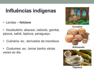Influências indígenas
• Lendas – folclore
• Vocabulário: abacaxi, caboclo, gambá,
pipoca, sabiá, tapioca, paraguaçu.
• Culinária: ex.: derivados da mandioca
• Costumes: ex.: tomar banho várias
vezes ao dia.
Curupira
Tapioca
Artesanato
 