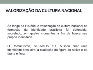 VALORIZAÇÃO DA CULTURA NACIONAL
• Ao longo da História, a valorização da cultura nacional na
formação da identidade brasileira foi defendida,
sobretudo, em quatro momentos a fim de busca sua
própria identidade.
• O Romantismo, no século XIX, buscou criar uma
identidade brasileira: a exaltação da figura do nativo e da
fauna e flora.
 