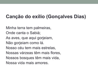 Canção do exílio (Gonçalves Dias)
Minha terra tem palmeiras,
Onde canta o Sabiá;
As aves, que aqui gorjeiam,
Não gorjeiam como lá.
Nosso céu tem mais estrelas,
Nossas várzeas têm mais flores,
Nossos bosques têm mais vida,
Nossa vida mais amores.
 