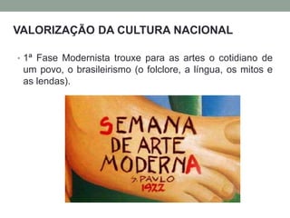 • 1ª Fase Modernista trouxe para as artes o cotidiano de
um povo, o brasileirismo (o folclore, a língua, os mitos e
as lendas).
VALORIZAÇÃO DA CULTURA NACIONAL
 