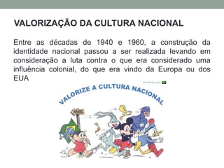 Entre as décadas de 1940 e 1960, a construção da
identidade nacional passou a ser realizada levando em
consideração a luta contra o que era considerado uma
influência colonial, do que era vindo da Europa ou dos
EUA
VALORIZAÇÃO DA CULTURA NACIONAL
 