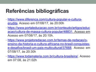 Referências bibliográficas
• https://www.diferenca.com/cultura-popular-e-cultura-
erudita. Acesso em 07/08/17, às 20:00h
• https://www.portaleducacao.com.br/conteudo/artigos/educ
acao/cultura-de-massa-cultura-popular/48831. Acesso em
Acesso em 07/08/17, às 20:10h.
• https://www.projetoredacao.com.br/temas-de-redacao/o-
ensino-da-historia-e-cultura-africana-no-brasil-conquistas-
e-desafios/brasil-um-pais-multicultural/37668. Acesso em
07/08/17, às 20:30h
• https://www.todamateria.com.br/cultura-brasileira/. Acesso
em 07:08, às 21:02h
 