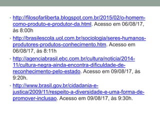 • http://filosofarliberta.blogspot.com.br/2015/02/o-homem-
como-produto-e-produtor-da.html. Acesso em 06/08/17,
às 8:00h
• http://brasilescola.uol.com.br/sociologia/seres-humanos-
produtores-produtos-conhecimento.htm. Acesso em
06/08/17, às 8:11h
• http://agenciabrasil.ebc.com.br/cultura/noticia/2014-
11/cultura-negra-ainda-encontra-dificuldade-de-
reconhecimento-pelo-estado. Acesso em 09/08/17, às
9:20h.
• http://www.brasil.gov.br/cidadania-e-
justica/2009/11/respeito-a-diversidade-e-uma-forma-de-
promover-inclusao. Acesso em 09/08/17, às 9:30h.
 