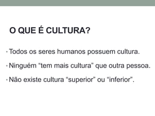 O QUE É CULTURA?
• Todos os seres humanos possuem cultura.
• Ninguém “tem mais cultura” que outra pessoa.
• Não existe cultura “superior” ou “inferior”.
 