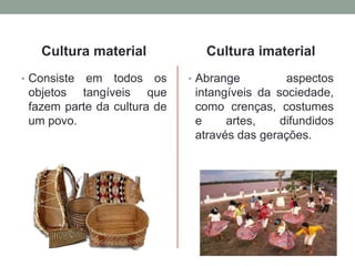 Cultura material
• Consiste em todos os
objetos tangíveis que
fazem parte da cultura de
um povo.
Cultura imaterial
• Abrange aspectos
intangíveis da sociedade,
como crenças, costumes
e artes, difundidos
através das gerações.
 