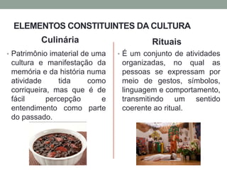 ELEMENTOS CONSTITUINTES DA CULTURA
Culinária
• Patrimônio imaterial de uma
cultura e manifestação da
memória e da história numa
atividade tida como
corriqueira, mas que é de
fácil percepção e
entendimento como parte
do passado.
Rituais
• É um conjunto de atividades
organizadas, no qual as
pessoas se expressam por
meio de gestos, símbolos,
linguagem e comportamento,
transmitindo um sentido
coerente ao ritual.
 
