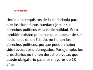 Uno de los requisitos de la ciudadanía para
que los ciudadanos puedan ejercer sus
derechos políticos es la nacionalidad. Pero
también existen personas que, a pesar de ser
nacionales de un Estado, no tienen los
derechos políticos, porque pueden haber
sido revocados o denegados. Por ejemplo, los
presidiarios no tienen derecho a votar, que
puede obligatorio para los mayores de 18
años.
nacionalidad
 