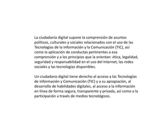 La ciudadanía digital supone la comprensión de asuntos
políticos, culturales y sociales relacionados con el uso de las
Tecnologías de la Información y la Comunicación (TIC), así
como la aplicación de conductas pertinentes a esa
comprensión y a los principios que la orientan: ética, legalidad,
seguridad y responsabilidad en el uso del Internet, las redes
sociales y las tecnologías disponibles.
Un ciudadano digital tiene derecho al acceso a las Tecnologías
de Información y Comunicación (TIC) y a su apropiación, al
desarrollo de habilidades digitales, al acceso a la información
en línea de forma segura, transparente y privada, así como a la
participación a través de medios tecnológicos.
 