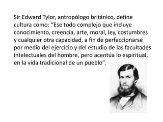 Sir Edward Tylor, antropólogo británico, define
cultura como: “Ese todo complejo que incluye
conocimiento, creencia, arte, moral, ley, costumbres
y cualquier otra capacidad, a fin de perfeccionarse
por medio del ejercicio y del estudio de las facultades
intelectuales del hombre, pero acentúa lo espiritual,
en la vida tradicional de un pueblo”.
 