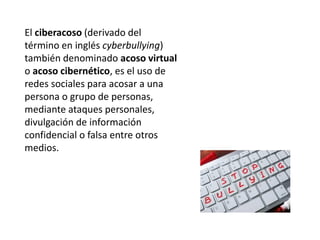 El ciberacoso (derivado del
término en inglés cyberbullying)
también denominado acoso virtual
o acoso cibernético, es el uso de
redes sociales para acosar a una
persona o grupo de personas,
mediante ataques personales,
divulgación de información
confidencial o falsa entre otros
medios.
 