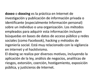 doxeo o doxxing es la práctica en Internet de
investigación y publicación de información privada o
identificante (especialmente Información personal)
sobre un individuo o una organización. Los métodos
empleados para adquirir esta información incluyen
búsquedas en bases de datos de acceso público y redes
sociales (como Facebook), hacking y métodos de
ingeniería social. Está muy relacionado con la vigilancia
en internet y el hacktivismo.
El doxing se realiza por diversos motivos, incluyendo la
aplicación de la ley, análisis de negocios, analíticas de
riesgos, extorsión, coerción, hostigamiento, exposición
pública, y justicieros de Internet.
 