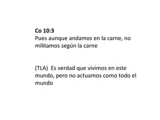 Co 10:3
Pues aunque andamos en la carne, no
militamos según la carne
(TLA) Es verdad que vivimos en este
mundo, pero no actuamos como todo el
mundo
 