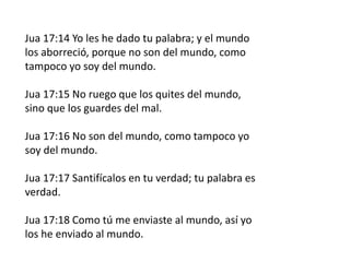 Jua 17:14 Yo les he dado tu palabra; y el mundo
los aborreció, porque no son del mundo, como
tampoco yo soy del mundo.
Jua 17:15 No ruego que los quites del mundo,
sino que los guardes del mal.
Jua 17:16 No son del mundo, como tampoco yo
soy del mundo.
Jua 17:17 Santifícalos en tu verdad; tu palabra es
verdad.
Jua 17:18 Como tú me enviaste al mundo, así yo
los he enviado al mundo.
 