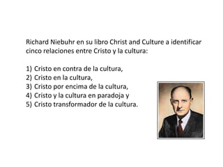 Richard Niebuhr en su libro Christ and Culture a identificar
cinco relaciones entre Cristo y la cultura:
1) Cristo en contra de la cultura,
2) Cristo en la cultura,
3) Cristo por encima de la cultura,
4) Cristo y la cultura en paradoja y
5) Cristo transformador de la cultura.
 