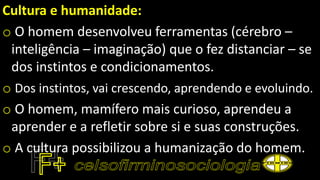 Cultura e humanidade:
o O homem desenvolveu ferramentas (cérebro –
inteligência – imaginação) que o fez distanciar – se
dos instintos e condicionamentos.
o Dos instintos, vai crescendo, aprendendo e evoluindo.
o O homem, mamífero mais curioso, aprendeu a
aprender e a refletir sobre si e suas construções.
o A cultura possibilizou a humanização do homem.
 