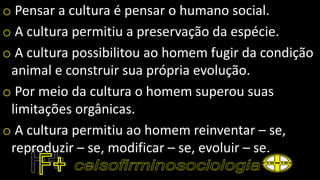 o Pensar a cultura é pensar o humano social.
o A cultura permitiu a preservação da espécie.
o A cultura possibilitou ao homem fugir da condição
animal e construir sua própria evolução.
o Por meio da cultura o homem superou suas
limitações orgânicas.
o A cultura permitiu ao homem reinventar – se,
reproduzir – se, modificar – se, evoluir – se.
 