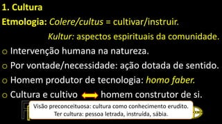 1. Cultura
Etmologia: Colere/cultus = cultivar/instruir.
Kultur: aspectos espirituais da comunidade.
o Intervenção humana na natureza.
o Por vontade/necessidade: ação dotada de sentido.
o Homem produtor de tecnologia: homo faber.
o Cultura e cultivo homem construtor de si.
Visão preconceituosa: cultura como conhecimento erudito.
Ter cultura: pessoa letrada, instruída, sábia.
 