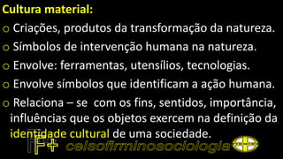 Cultura material:
o Criações, produtos da transformação da natureza.
o Símbolos de intervenção humana na natureza.
o Envolve: ferramentas, utensílios, tecnologias.
o Envolve símbolos que identificam a ação humana.
o Relaciona – se com os fins, sentidos, importância,
influências que os objetos exercem na definição da
identidade cultural de uma sociedade.
 