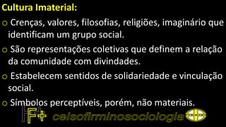 Cultura Imaterial:
o Crenças, valores, filosofias, religiões, imaginário que
identificam um grupo social.
o São representações coletivas que definem a relação
da comunidade com divindades.
o Estabelecem sentidos de solidariedade e vinculação
social.
o Símbolos perceptíveis, porém, não materiais.
 