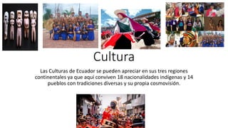 Cultura
Las Culturas de Ecuador se pueden apreciar en sus tres regiones
continentales ya que aquí conviven 18 nacionalidades indígenas y 14
pueblos con tradiciones diversas y su propia cosmovisión.
 