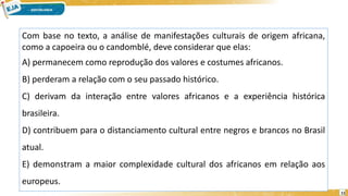 11
Com base no texto, a análise de manifestações culturais de origem africana,
como a capoeira ou o candomblé, deve considerar que elas:
A) permanecem como reprodução dos valores e costumes africanos.
B) perderam a relação com o seu passado histórico.
C) derivam da interação entre valores africanos e a experiência histórica
brasileira.
D) contribuem para o distanciamento cultural entre negros e brancos no Brasil
atual.
E) demonstram a maior complexidade cultural dos africanos em relação aos
europeus.
 