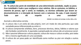 12
03. “A cultura faz parte da totalidade de uma determinada sociedade, nação ou povo.
Essa totalidade é tudo o que configura o viver coletivo. São os costumes, os hábitos, a
maneira de pensar, agir e sentir, as tradições, as técnicas utilizadas que levam ao
desenvolvimento e a interação do homem com a natureza. Ou seja, é tudo mesmo!
Tudo que diz respeito a uma sociedade”
(PARANÁ. Livro didático de Sociologia. Curitiba, 2006, p.125).
Assinale a alternativa correta.
A) A cultura não é um estilo de vida próprio, nem um modo de vida particular, que cada
sociedade possui diferenciando-as entre si.
B) A cultura compreende artefatos, bens, processos técnicos, ideias, hábitos e valores que
são herdados socialmente. A aquisição e perpetuação da cultura são um processo social.
C) Não é possível diferenciar cultura popular, cultura de massa e cultura erudita, pois todas
têm o mesmo significado em uma sociedade.
D) A cultura de um povo pode ser identificada como melhor ou pior em relação a outros
povos.
 