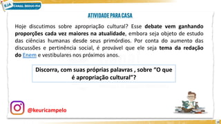 13
Hoje discutimos sobre apropriação cultural? Esse debate vem ganhando
proporções cada vez maiores na atualidade, embora seja objeto de estudo
das ciências humanas desde seus primórdios. Por conta do aumento das
discussões e pertinência social, é provável que ele seja tema da redação
do Enem e vestibulares nos próximos anos.
Discorra, com suas próprias palavras , sobre “O que
é apropriação cultural”?
@keuricampelo
 